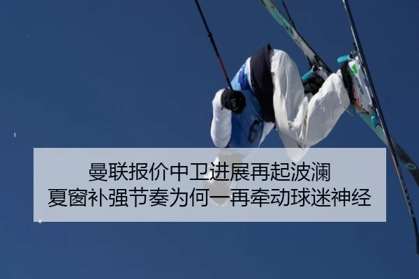 曼联报价中卫进展再起波澜 夏窗补强节奏为何一再牵动球迷神经
